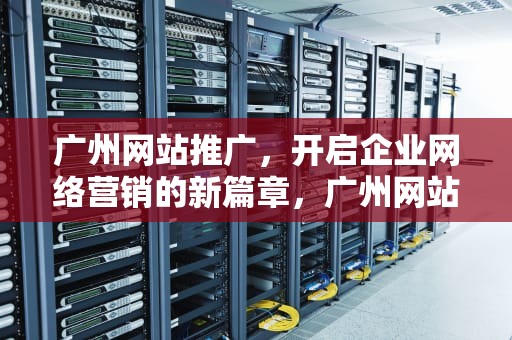 广州网站推广，开启企业网络营销的新篇章，广州网站推广公司
