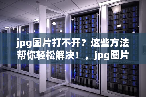 jpg图片打不开？这些方法帮你轻松解决！，jpg图片打不开是什么原因