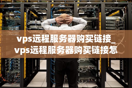 vps远程服务器购买链接_vps远程服务器购买链接怎么用_VPS远程服务器购买链接的全面指南