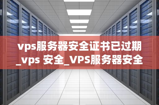 vps服务器安全证书已过期_vps 安全_VPS服务器安全证书过期的影响及解决方案