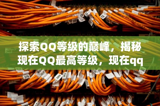 探索QQ等级的巅峰，揭秘现在QQ最高等级，现在qq最高等级是多少级
