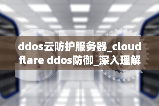 ddos云防护服务器_cloudflare ddos防御_深入理解DDoS云防护服务器