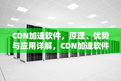 CDN加速软件，原理、优势与应用详解，CDN加速软件