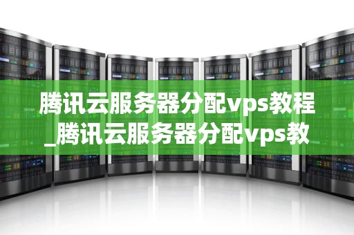 腾讯云服务器分配vps教程_腾讯云服务器分配vps教程视频_腾讯云服务器分配VPS教程