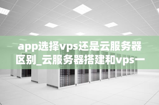app选择vps还是云服务器区别_云服务器搭建和vps一样吗?_App选择VPS还是云服务器的区别