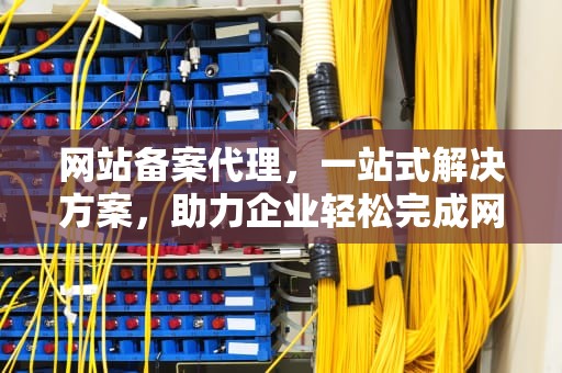 网站备案代理，一站式解决方案，助力企业轻松完成网站合规之旅，网站备案代理公司