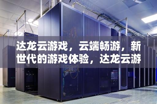 达龙云游戏，云端畅游，新世代的游戏体验，达龙云游戏怎么收费