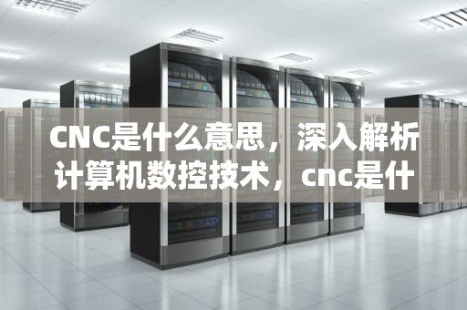 CNC是什么意思，深入解析计算机数控技术，cnc是什么意思的缩写