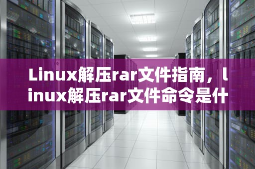 Linux解压rar文件指南，linux解压rar文件命令是什么