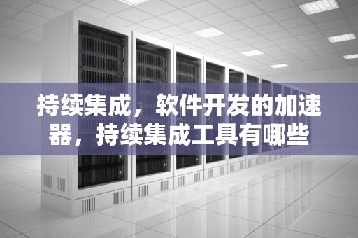 持续集成，软件开发的加速器，持续集成工具有哪些