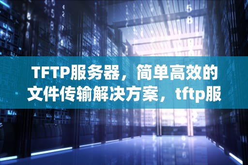 TFTP服务器，简单高效的文件传输解决方案，tftp服务器怎么用
