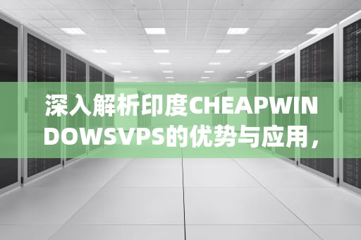 深入解析印度CHEAPWINDOWSVPS的优势与应用，印度cheapwindowsvpsVR