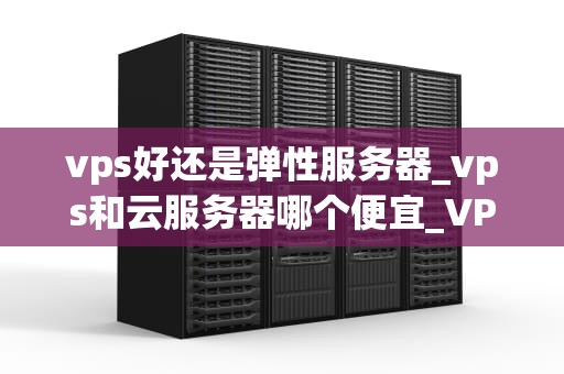 vps好还是弹性服务器_vps和云服务器哪个便宜_VPS与弹性服务器的比较分析