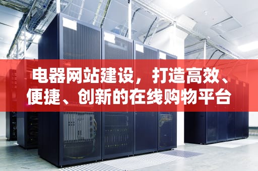 电器网站建设，打造高效、便捷、创新的在线购物平台，电器网站建设方案