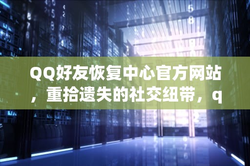 QQ好友恢复中心官方网站，重拾遗失的社交纽带，qq好友恢复中心官方网站免费
