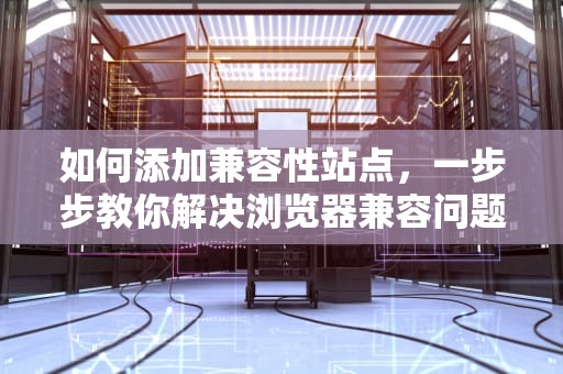 如何添加兼容性站点，一步步教你解决浏览器兼容问题，添加兼容性站点怎么弄出来