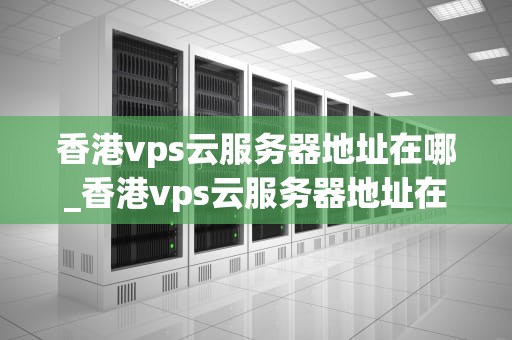 香港vps云服务器地址在哪_香港vps云服务器地址在哪里_香港VPS云服务器地址及其优势