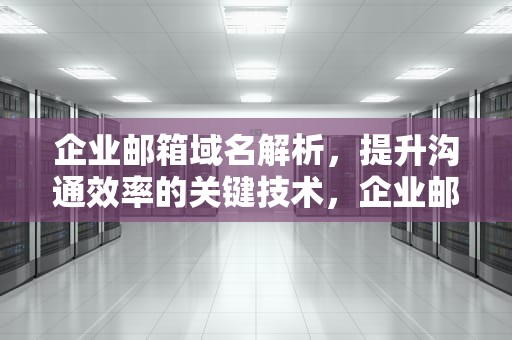 企业邮箱域名解析，提升沟通效率的关键技术，企业邮箱域名解析怎么弄