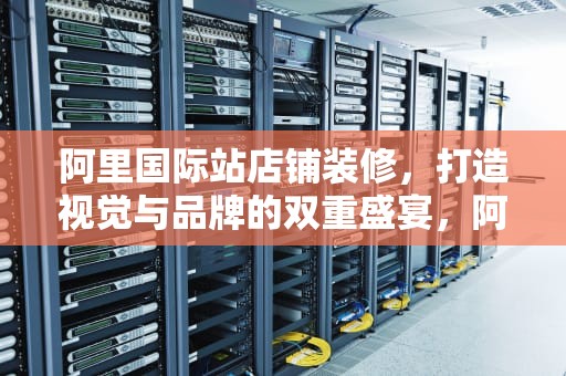 阿里国际站店铺装修，打造视觉与品牌的双重盛宴，阿里国际站店铺装修教程