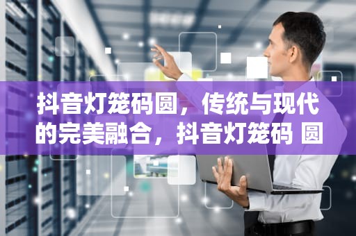 抖音灯笼码圆，传统与现代的完美融合，抖音灯笼码 圆