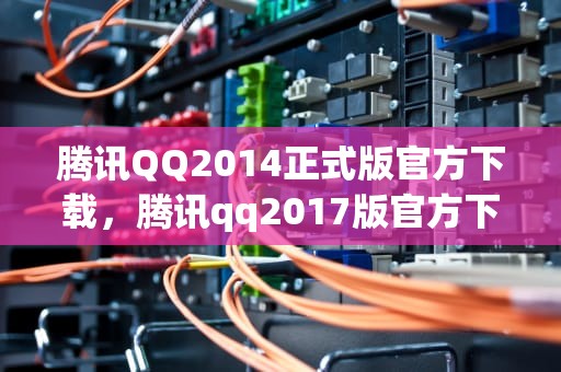 腾讯QQ2014正式版官方下载，腾讯qq2017版官方下载