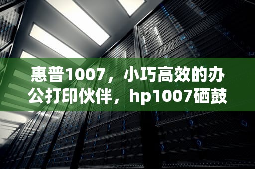 惠普1007，小巧高效的办公打印伙伴，hp1007硒鼓型号