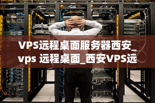VPS远程桌面服务器西安_vps 远程桌面_西安VPS远程桌面服务器的应用与优势