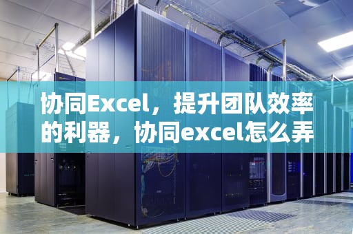 协同Excel，提升团队效率的利器，协同excel怎么弄