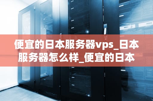 便宜的日本服务器vps_日本服务器怎么样_便宜的日本服务器VPS：选择与使用指南