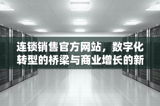 连锁销售官方网站，数字化转型的桥梁与商业增长的新引擎，连锁销售官方网站有哪些