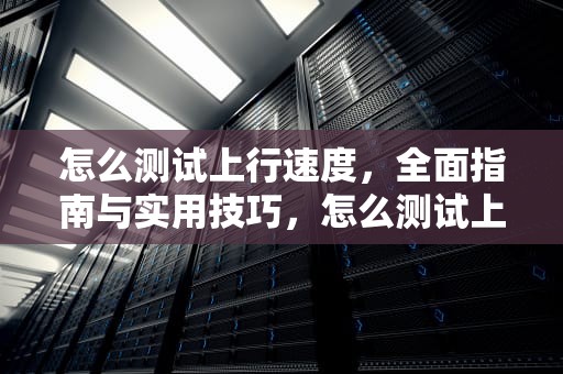 怎么测试上行速度，全面指南与实用技巧，怎么测试上行速度和下行速度