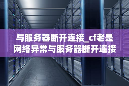 与服务器断开连接_cf老是网络异常与服务器断开连接_与服务器断开连接：原因、影响及解决方案