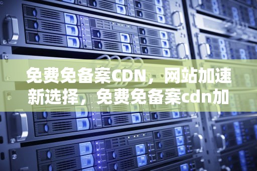 免费免备案CDN，网站加速新选择，免费免备案cdn加速推荐