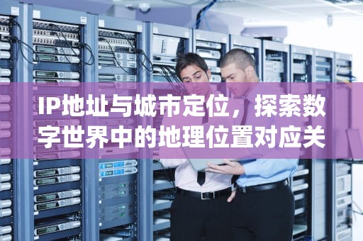 IP地址与城市定位，探索数字世界中的地理位置对应关系，ip地址是当前所在城市吗为什么
