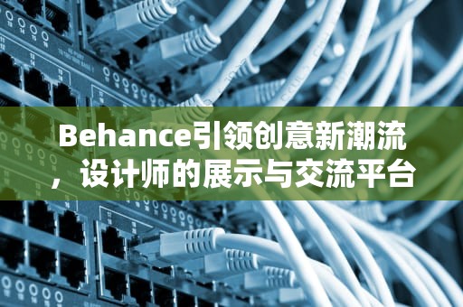 Behance引领创意新潮流，设计师的展示与交流平台，behance设计官网
