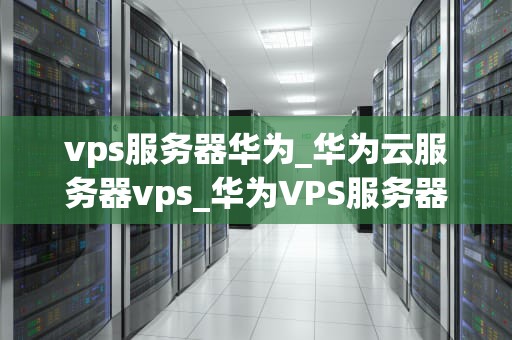 vps服务器华为_华为云服务器vps_华为VPS服务器的优势与应用