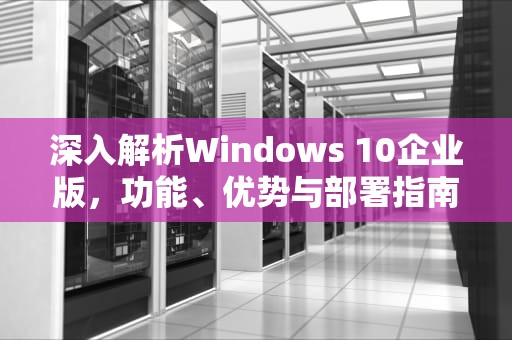 深入解析Windows 10企业版，功能、优势与部署指南，win10企业版好还是专业版好