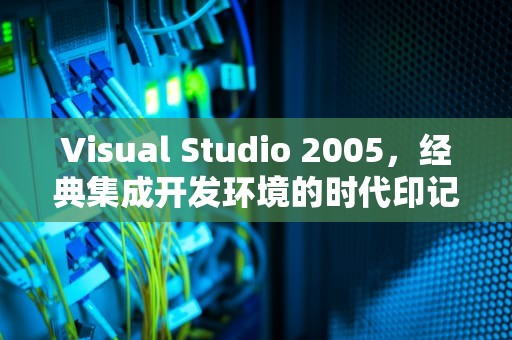 Visual Studio 2005，经典集成开发环境的时代印记，vs2005安装步骤