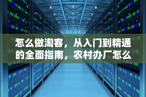 怎么做淘客，从入门到精通的全面指南，农村办厂怎么做淘客
