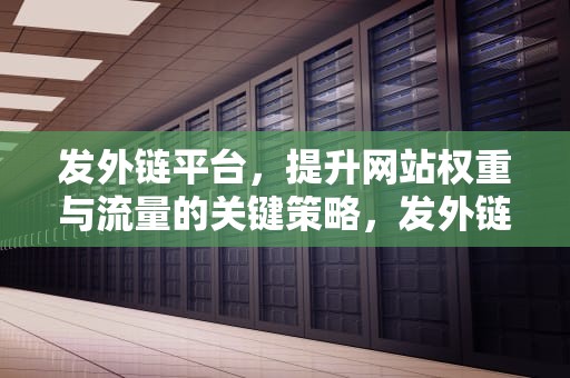 发外链平台，提升网站权重与流量的关键策略，发外链的平台有哪些