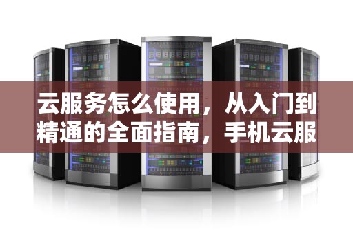 云服务怎么使用，从入门到精通的全面指南，手机云服务怎么使用