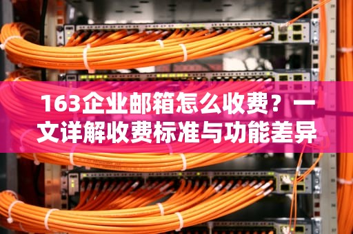 163企业邮箱怎么收费？一文详解收费标准与功能差异，163企业邮箱怎么收费的