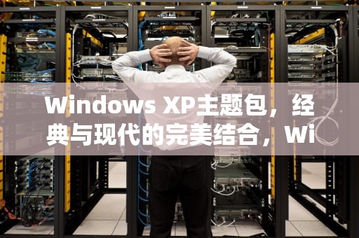 Windows XP主题包，经典与现代的完美结合，WindowsXP主题包下载美化桌面壁纸