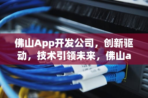 佛山App开发公司，创新驱动，技术引领未来，佛山app开发公司有哪些
