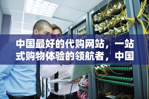 中国最好的代购网站，一站式购物体验的领航者，中国最好的代购网站排名