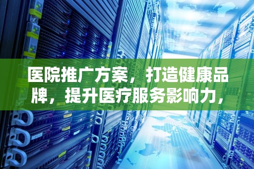 医院推广方案，打造健康品牌，提升医疗服务影响力，医院推广方案怎么写