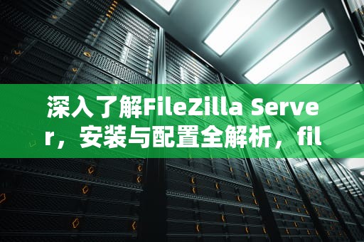 深入了解FileZilla Server，安装与配置全解析，filezillaserver是什么