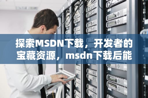 探索MSDN下载，开发者的宝藏资源，msdn下载后能直接安装用了吗