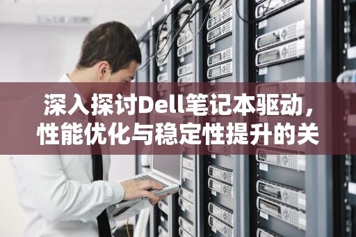 深入探讨Dell笔记本驱动，性能优化与稳定性提升的关键，Dell笔记本驱动下载