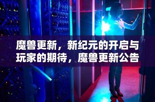 魔兽更新，新纪元的开启与玩家的期待，魔兽更新公告